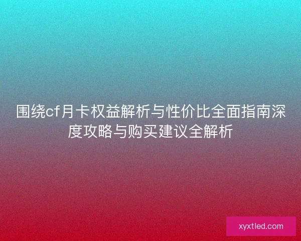 围绕cf月卡权益解析与性价比全面指南深度攻略与购买建议全解析