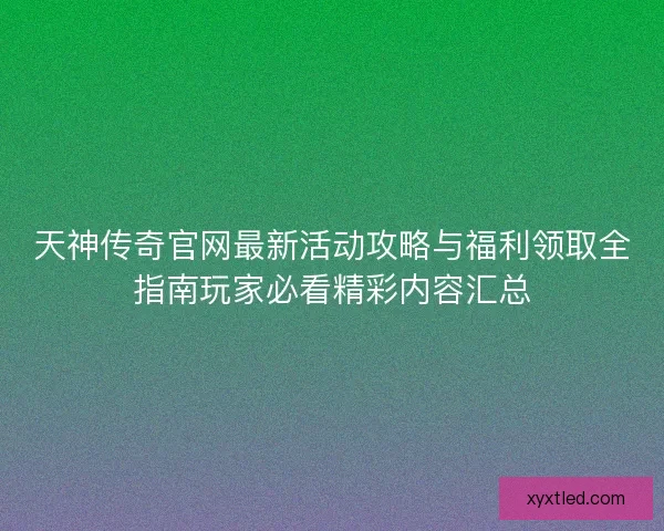 天神传奇官网最新活动攻略与福利领取全指南玩家必看精彩内容汇总