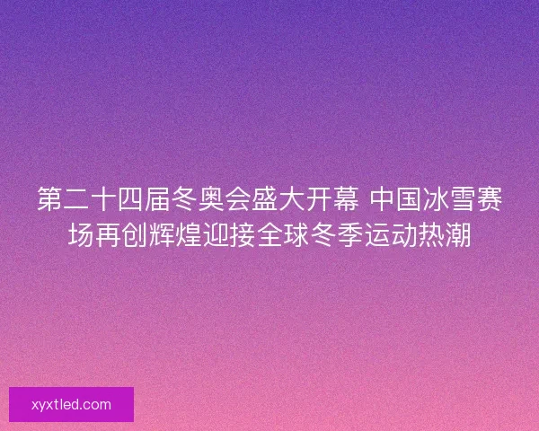 第二十四届冬奥会盛大开幕 中国冰雪赛场再创辉煌迎接全球冬季运动热潮