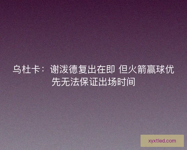 乌杜卡：谢泼德复出在即 但火箭赢球优先无法保证出场时间