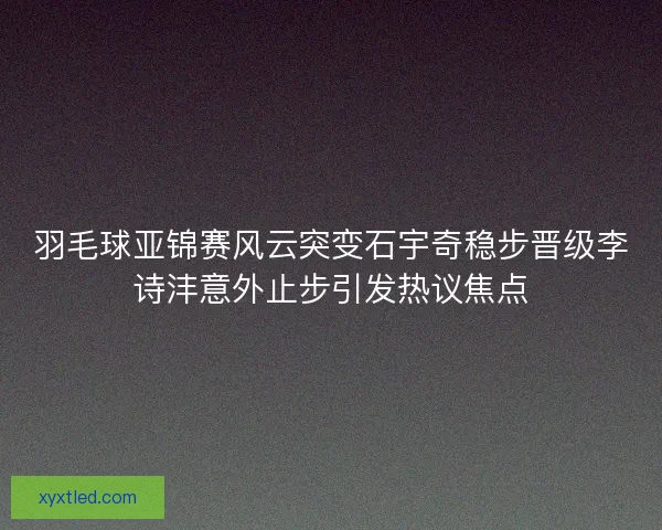 羽毛球亚锦赛风云突变石宇奇稳步晋级李诗沣意外止步引发热议焦点