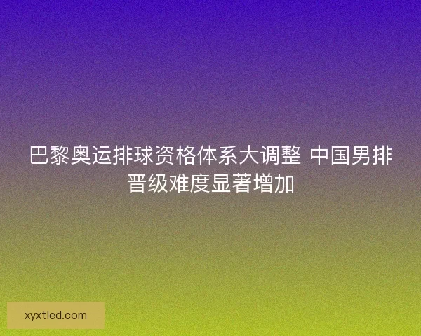 巴黎奥运排球资格体系大调整 中国男排晋级难度显著增加